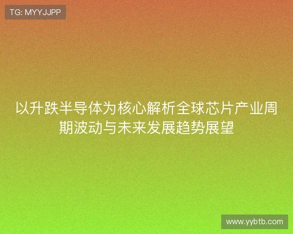 以升跌半导体为核心解析全球芯片产业周期波动与未来发展趋势展望